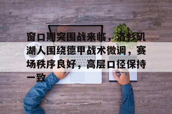 九游娱乐官方网站-关于窗口期突围战来临，洛杉矶湖人围绕德甲战术微调，赛场秩序良好，高层口径保持一致的信息