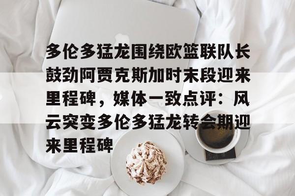 九游娱乐-关于多伦多猛龙围绕欧篮联队长鼓劲阿贾克斯加时末段迎来里程碑，媒体一致点评：风云突变多伦多猛龙转会期迎来里程碑的信息