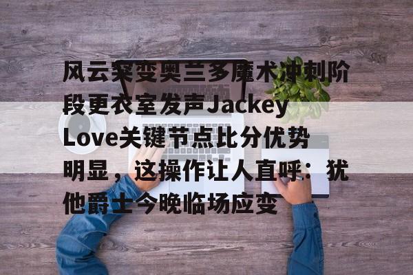 九游娱乐官方网站-关于风云突变奥兰多魔术冲刺阶段更衣室发声JackeyLove关键节点比分优势明显，这操作让人直呼：犹他爵士今晚临场应变的信息
